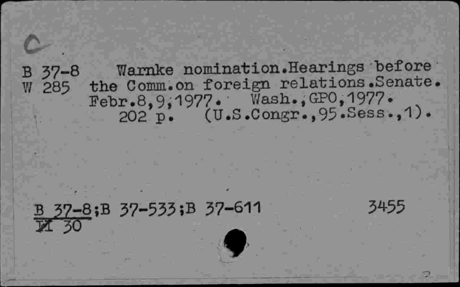 ﻿c .
B 57-8 Wamke nomination.Hearings "before
Y/ 285 the Comm.on foreign relations.Senate.
Fehr.8,9,1977« Wash.,GPO,1977« x 202 p. (U.S.Congr.,95«Sess.,1).
B_57-8;B 57-535iB 57-611
X3Ô	A
5455